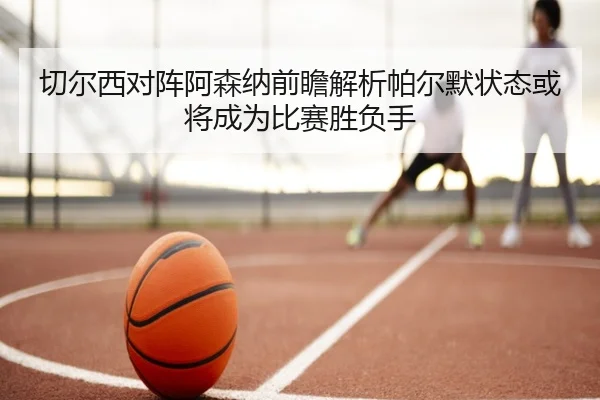 切尔西对阵阿森纳前瞻解析帕尔默状态或将成为比赛胜负手