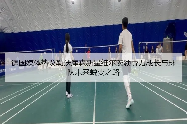 德国媒体热议勒沃库森新星维尔茨领导力成长与球队未来蜕变之路