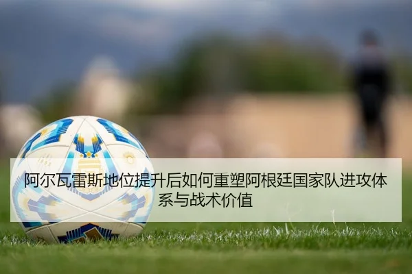 阿尔瓦雷斯地位提升后如何重塑阿根廷国家队进攻体系与战术价值